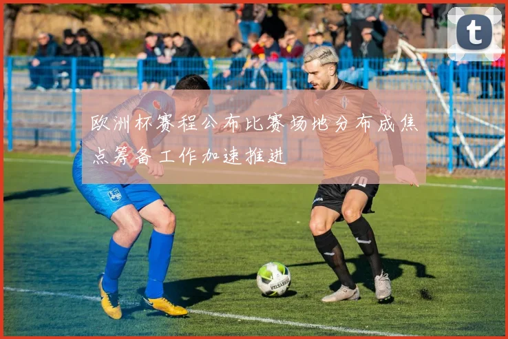 欧洲杯赛程公布比赛场地分布成焦点筹备工作加速推进