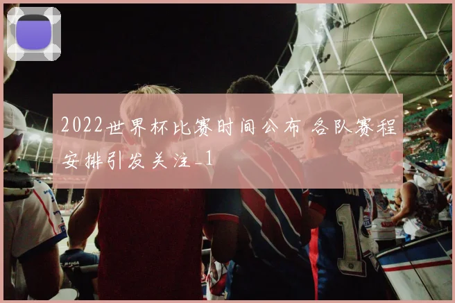 2022世界杯比赛时间公布 各队赛程安排引发关注_1