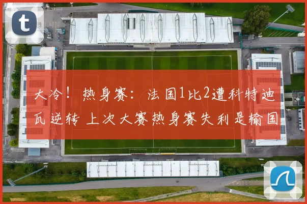 大冷！热身赛：法国1比2遭科特迪瓦逆转 上次大赛热身赛失利是输国足
