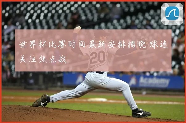 世界杯比赛时间最新安排揭晓 球迷关注焦点战